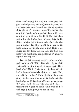 79Chìa khoùa soáng höôùng thieän
chaùn. Theá nhöng, hoï caøng tìm caùch gieát thôøi
gian thì hoï laïi caøng caûm thaáy raûnh roãi, voâ nghóa
vaø nhaøm chaùn hôn. Coøn ñoái vôùi nhöõng ngöôøi coù
thieän chí vaø noã löïc phuïc vuï ngöôøi khaùc, hoï luoân
caûm thaáy haïnh phuùc vì coù bieát bao nhieâu vieäc
caàn laøm vaø phaûi laøm. Vaø duø ñaõ laøm ñöôïc bao
nhieâu, hoï vaãn khoâng bao giôø caûm thaáy laø ñuû.
Bôûi vì, nhöõng beà traùi cuûa cuoäc soáng vaãn coøn
nhieàu, nhöõng ñau khoå vaø baát haïnh cuûa ngöôøi
khaùc quanh ta vaãn coøn nhieàu laém! Thöïc teá ñoù
chaúng gôïi leân trong saâu xa taâm hoàn baïn moät
khaùt voïng maïnh meõ, mong ñöôïc noã löïc phuïc vuï
ngöôøi khaùc hay sao?
Duø laøm baát cöù coâng vieäc gì, chuùng ta cuõng
phaûi luoân töï hoûi: “Mình laøm vieäc naøy coù phaûi
xuaát phaùt töø taám loøng yeâu thöông ngöôøi khaùc
hay khoâng? Mình coù saün saøng chòu ñöïng vaát vaû,
khoù khaên ñeå giuùp ñôõ cho nhöõng con ngöôøi ñaùng
giuùp ñôõ hay khoâng? Mình coù chaáp nhaän moät
coâng vieäc hy sinh phuïc vuï ngöôøi khaùc maø tieàn
baïc khoâng coù laø bao khoâng?”. Moãi ngaøy, ngoaøi
thôøi gian daønh ñeå laøm vieäc möu sinh, baïn coù
tranh thuû thôøi gian vaø daønh taâm huyeát ñeå theo
ñuoåi moät lyù töôûng phuïc vuï naøo khoâng?
 
