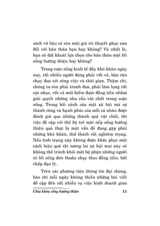 11Chìa khoùa soáng höôùng thieän
saùch vôû lieäu coù coøn moät giaù trò thuyeát phuïc naøo
ñoái vôùi baûn thaân baïn hay khoâng? Vaø nhaát laø,
baïn coù döùt khoaùt löïa choïn cho baûn thaân moät loái
soáng höôùng thieän hay khoâng?
Trong cuoäc soáng kinh teá ñaày khoù khaên ngaøy
nay, raát nhieàu ngöôøi ñang phaûi vaát vaû, baän roän
chaïy ñua vôùi coâng vieäc vaø thôøi gian. Thaäm chí,
chuùng ta coøn phaûi tranh ñua, phaûi laøm luïng raát
cöïc nhoïc, vaát vaû môùi kieám ñöôïc ñoàng tieàn nhaèm
giaûi quyeát nhöõng nhu caàu vaät chaát trong cuoäc
soáng. Trong boái caûnh cuûa moät xaõ hoäi maø söï
thaønh coâng vaø haïnh phuùc cuûa moãi caù nhaân ñöôïc
ñaùnh giaù qua nhöõng thaønh quaû vaät chaát, thì
vieäc ñeà caäp vôùi theá heä treû moät neáp soáng höôùng
thieän quaû thöïc laø moät vaán ñeà ñang gaëp phaûi
nhöõng khoù khaên, thöû thaùch raát nghieâm troïng.
Neáu tình traïng naøy khoâng ñöôïc khaéc phuïc moät
caùch hieäu quaû thì töông lai xaõ hoäi mai naøy seõ
khoâng theå traùnh khoûi moät boä phaän nhöõng ngöôøi
coù loái soáng ñôn thuaàn chaïy theo ñoàng tieàn, baát
chaáp ñaïo lyù.
Treân caùc phöông tieän thoâng tin ñaïi chuùng,
baùo chí moãi ngaøy khoâng thieáu nhöõng baøi vieát
ñeà caäp ñeán raát nhieàu vuï vieäc kinh doanh gian
 
