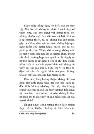 83Chìa khoùa soáng höôùng thieän
Cuoäc soáng haèng ngaøy coù bieát bao söï vieäc
xaûy ñeán ñoøi hoûi chuùng ta phaûi coù caùch öùng xöû
thích hôïp, sao cho ñuùng vôùi löông taâm, vôùi
nhöõng chuaån möïc ñaïo ñöùc cuûa xaõ hoäi. Khi coù
loøng höôùng thieän, ta seõ khoâng bao giôø muoán
gaây ra nhöõng ñieàu xaáu aùc hoaëc nhöõng haäu quaû
nguy hieåm cho ngöôøi khaùc, khieán cho xaõ hoäi
phaûi gaùnh chòu. Thaäm chí ta cuõng khoâng neân
coù moät yù nghó xaáu naøo ñoù veà ngöôøi khaùc. Trong
raát nhieàu tröôøng hôïp, con ngöôøi ta raát deã gaây ra
nhöõng haønh ñoäng nguy hieåm vì chæ ñôn thuaàn
nhìn thaáy caùi sai cuûa ngöôøi khaùc maø khoâng heà
thaáy caùi sai cuûa mình, hoaëc chæ vì coá tình toâ
ñaäm caùi xaáu cuûa ngöôøi khaùc maø phôùt lôø hay
“queân” maát caùi xaáu cuûa baûn thaân mình.
Cho neân, loøng höôùng thieän khoâng chæ bao
haøm ñöùc tính trung thöïc maø coøn bao haøm caû
ñöùc tính khieâm nhöôøng. Bôûi vì, neáu khoâng
trung thöïc thì khoâng theå thaáy nhöõng ñieàu chöa
toát cuûa baûn thaân mình, vaø neáu khoâng khieâm
nhöôøng thì ta chæ thaáy nhöõng ñieàu chöa toát cuûa
ngöôøi khaùc!
Nhöõng ngöôøi soáng höôùng thieän luoân trung
thöïc, voâ tö, khieâm nhöôøng vaø hieàn hoøa moät
 