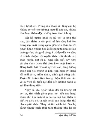 84 Quaø taëng traùi tim
caùch töï nhieân. Trong saâu thaúm coõi loøng cuûa hoï
khoâng coù choã cho nhöõng möu ñoà xaáu xa, nhöõng
thuû ñoaïn thaâm ñoäc, nhöõng toan tính ích kyû...
Baát keå ngöôøi khaùc cö xöû vôùi ta nhö theá
naøo, baûn thaân ta vaãn phaûi noã löïc soáng haøi hoøa
trong moïi moái töông quan giöõa baûn thaân ta vôùi
ngöôøi khaùc, vôùi xaõ hoäi. Moãi chuùng ta phaûi coù laäp
tröôøng vöõng vaøng veà caùc giaù trò ñaïo ñöùc vaø soáng
coù traùch nhieäm vôùi ngöôøi khaùc, vôùi chính baûn
thaân mình. Baát cöù ai cuõng caàn bieát suy nghó
vaø caân nhaéc tröôùc khi thöïc hieän moät haønh vi.
Ñöùng tröôùc baát cöù moät söï vieäc naøo, loøng höôùng
thieän ñoøi hoûi chuùng ta phaûi tìm hieåu kyõ löôõng
roài môùi coù söï nhìn nhaän, ñaùnh giaù ñuùng ñaén.
Tuyeät ñoái traùnh tình traïng nhaän thöùc sai laàm
veà söï vieäc roài tieáp tuïc daãn ñeán nhöõng haønh vi
sai laàm ñaùng tieác.
Ngay caû khi ngöôøi khaùc ñoái xöû khoâng toát
vôùi ta, tìm caùch gieøm pha, noùi xaáu sau löng,
thaäm chí, aâm möu haõm haïi ta, maø baûn thaân ta
bieát roõ ñieàu ñoù, ta vaãn phaûi bao dung, tha thöù
cho ngöôøi khaùc. Thay vì tìm caùch traû ñuõa hoï
baèng nhöõng caùch thöùc taàm thöôøng nhö hoï ñaõ
 