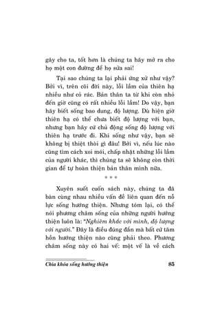 85Chìa khoùa soáng höôùng thieän
gaây cho ta, toát hôn laø chuùng ta haõy môû ra cho
hoï moät con ñöôøng ñeå hoï söûa sai!
Taïi sao chuùng ta laïi phaûi öùng xöû nhö vaäy?
Bôûi vì, treân coõi ñôøi naøy, loãi laàm cuûa thieân haï
nhieàu nhö coû raùc. Baûn thaân ta töø khi coøn nhoû
ñeán giôø cuõng coù raát nhieàu loãi laàm! Do vaäy, baïn
haõy bieát soáng bao dung, ñoä löôïng. Duø hieän giôø
thieân haï coù theå chöa bieát ñoä löôïng vôùi baïn,
nhöng baïn haõy cöù chuû ñoäng soáng ñoä löôïng vôùi
thieân haï tröôùc ñi. Khi soáng nhö vaäy, baïn seõ
khoâng bò thieät thoøi gì ñaâu! Bôûi vì, neáu luùc naøo
cuõng tìm caùch xoi moùi, chaáp nhaët nhöõng loãi laàm
cuûa ngöôøi khaùc, thì chuùng ta seõ khoâng coøn thôøi
gian ñeå töï hoaøn thieän baûn thaân mình nöõa.
* * *
Xuyeân suoát cuoán saùch naøy, chuùng ta ñaõ
baøn cuøng nhau nhieàu vaán ñeà lieân quan ñeán noã
löïc soáng höôùng thieän. Nhöng toùm laïi, coù theå
noùi phöông chaâm soáng cuûa nhöõng ngöôøi höôùng
thieän luoân laø: “Nghieâm khaéc vôùi mình, ñoä löôïng
vôùi ngöôøi.” Ñaây laø ñieàu ñuùng ñaén maø baát cöù taâm
hoàn höôùng thieän naøo cuõng phaûi theo. Phöông
chaâm soáng naøy coù hai veá: moät veá laø veà caùch
 