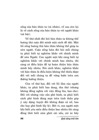 86 Quaø taëng traùi tim
soáng cuûa baûn thaân ta (caù nhaân), veá sau coøn laïi
laø veà caùch soáng cuûa baûn thaân ta vôùi ngöôøi khaùc
(xaõ hoäi).
Veá thöù nhaát ñoøi hoûi baûn thaân ta khoâng theå
buoâng thaû cuoäc ñôøi mình moät caùch deã daõi. Moät
loái soáng buoâng thaû baûn thaân khoâng theå giuùp ta
neân ngöôøi. Cuoäc soáng luoân ñoøi hoûi moãi chuùng
ta phaûi bieát töï nghieâm khaéc vôùi chính mình
ñeå neân Ngöôøi. Con ngöôøi moät khi caøng bieát töï
nghieâm khaéc vôùi chính mình bao nhieâu, thì
caøng coù ñieàu kieän ñeå töï hoaøn thieän baûn thaân
mình baáy nhieâu. Noùi caùch khaùc, nghieâm khaéc
vôùi baûn thaân laø ñieàu kieän khoâng theå thieáu ñöôïc
ñoái vôùi moãi chuùng ta ñeå vöõng böôùc treân con
ñöôøng höôùng thieän.
Coøn veá thöù hai, ñoái vôùi loãi laàm cuûa ngöôøi
khaùc, ta phaûi bieát bao dung, tha thöù (nhöng
khoâng ñoàng nghóa vôùi vieäc ñoàng loõa, bao che).
Ñoái vôùi nhöõng vieäc caàn pheâ bình, ta phaûi bieát
caùch pheâ bình ñuùng möïc treân tinh thaàn goùp
yù xaây döïng (tuyeät ñoái khoâng ñöôïc caû neå, bao
che hay pheâ bình laáy leä). Bôûi vì, con ngöôøi moät
khi bieát yeâu meán ñieàu thieän bao nhieâu thì cuõng
ñoàng thôøi bieát caêm gheùt caùi xaáu, caùi aùc baáy
 