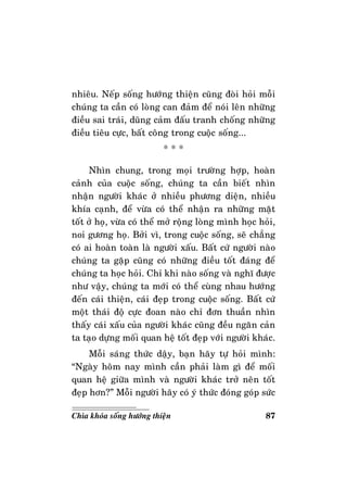 87Chìa khoùa soáng höôùng thieän
nhieâu. Neáp soáng höôùng thieän cuõng ñoøi hoûi moãi
chuùng ta caàn coù loøng can ñaûm ñeå noùi leân nhöõng
ñieàu sai traùi, duõng caûm ñaáu tranh choáng nhöõng
ñieàu tieâu cöïc, baát coâng trong cuoäc soáng...
* * *
Nhìn chung, trong moïi tröôøng hôïp, hoaøn
caûnh cuûa cuoäc soáng, chuùng ta caàn bieát nhìn
nhaän ngöôøi khaùc ôû nhieàu phöông dieän, nhieàu
khía caïnh, ñeå vöøa coù theå nhaän ra nhöõng maët
toát ôû hoï, vöøa coù theå môû roäng loøng mình hoïc hoûi,
noi göông hoï. Bôûi vì, trong cuoäc soáng, seõ chaúng
coù ai hoaøn toaøn laø ngöôøi xaáu. Baát cöù ngöôøi naøo
chuùng ta gaëp cuõng coù nhöõng ñieàu toát ñaùng ñeå
chuùng ta hoïc hoûi. Chæ khi naøo soáng vaø nghó ñöôïc
nhö vaäy, chuùng ta môùi coù theå cuøng nhau höôùng
ñeán caùi thieän, caùi ñeïp trong cuoäc soáng. Baát cöù
moät thaùi ñoä cöïc ñoan naøo chæ ñôn thuaàn nhìn
thaáy caùi xaáu cuûa ngöôøi khaùc cuõng ñeàu ngaên caûn
ta taïo döïng moái quan heä toát ñeïp vôùi ngöôøi khaùc.
Moãi saùng thöùc daäy, baïn haõy töï hoûi mình:
“Ngaøy hoâm nay mình caàn phaûi laøm gì ñeå moái
quan heä giöõa mình vaø ngöôøi khaùc trôû neân toát
ñeïp hôn?” Moãi ngöôøi haõy coù yù thöùc ñoùng goùp söùc
 