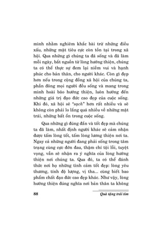 88 Quaø taëng traùi tim
mình nhaèm nghieâm khaéc baøi tröø nhöõng ñieàu
xaáu, nhöõng maët tieâu cöïc coøn toàn taïi trong xaõ
hoäi. Qua nhöõng gì chuùng ta ñaõ soáng vaø ñaõ laøm
moãi ngaøy, baét nguoàn töø loøng höôùng thieän, chuùng
ta coù theå thöïc söï ñem laïi nieàm vui vaø haïnh
phuùc cho baûn thaân, cho ngöôøi khaùc. Coøn gì ñeïp
hôn neáu trong coäng ñoàng xaõ hoäi cuûa chuùng ta,
phaàn ñoâng moïi ngöôøi ñeàu soáng vaø mang trong
mình hoaøi baõo höôùng thieän, luoân höôùng ñeán
nhöõng giaù trò ñaïo ñöùc cao ñeïp cuûa cuoäc soáng.
Khi ñoù, xaõ hoäi seõ “saïch” hôn raát nhieàu vaø seõ
khoâng coøn phaûi lo laéng quaù nhieàu veà nhöõng maët
traùi, nhöõng baát oån trong cuoäc soáng.
Qua nhöõng gì ñuùng ñaén vaø toát ñeïp maø chuùng
ta ñaõ laøm, nhaát ñònh ngöôøi khaùc seõ caûm nhaän
ñöôïc taám loøng toát, taám loøng löông thieän nôi ta.
Ngay caû nhöõng ngöôøi ñang phaûi soáng trong taâm
traïng cuøng cöïc ñôùn ñau, thaäm chí toäi loãi, tuyeät
voïng, vaãn seõ nhaän ra yù nghóa cuûa loøng höôùng
thieän nôi chuùng ta. Qua ñoù, ta coù theå ñaùnh
thöùc nôi hoï nhöõng tình caûm toát ñeïp: loøng yeâu
thöông, tính ñoä löôïng, vò tha... cuøng bieát bao
phaåm chaát ñaïo ñöùc cao ñeïp khaùc. Nhö vaäy, loøng
höôùng thieän ñuùng nghóa nôi baûn thaân ta khoâng
 
