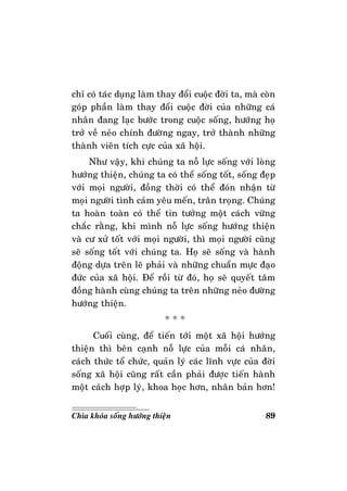 89Chìa khoùa soáng höôùng thieän
chæ coù taùc duïng laøm thay ñoåi cuoäc ñôøi ta, maø coøn
goùp phaàn laøm thay ñoåi cuoäc ñôøi cuûa nhöõng caù
nhaân ñang laïc böôùc trong cuoäc soáng, höôùng hoï
trôû veà neûo chính ñöôøng ngay, trôû thaønh nhöõng
thaønh vieân tích cöïc cuûa xaõ hoäi.
Nhö vaäy, khi chuùng ta noã löïc soáng vôùi loøng
höôùng thieän, chuùng ta coù theå soáng toát, soáng ñeïp
vôùi moïi ngöôøi, ñoàng thôøi coù theå ñoùn nhaän töø
moïi ngöôøi tình caûm yeâu meán, traân troïng. Chuùng
ta hoaøn toaøn coù theå tin töôûng moät caùch vöõng
chaéc raèng, khi mình noã löïc soáng höôùng thieän
vaø cö xöû toát vôùi moïi ngöôøi, thì moïi ngöôøi cuõng
seõ soáng toát vôùi chuùng ta. Hoï seõ soáng vaø haønh
ñoäng döïa treân leõ phaûi vaø nhöõng chuaån möïc ñaïo
ñöùc cuûa xaõ hoäi. Ñeå roài töø ñoù, hoï seõ quyeát taâm
ñoàng haønh cuøng chuùng ta treân nhöõng neûo ñöôøng
höôùng thieän.
* * *
Cuoái cuøng, ñeå tieán tôùi moät xaõ hoäi höôùng
thieän thì beân caïnh noã löïc cuûa moãi caù nhaân,
caùch thöùc toå chöùc, quaûn lyù caùc lónh vöïc cuûa ñôøi
soáng xaõ hoäi cuõng raát caàn phaûi ñöôïc tieán haønh
moät caùch hôïp lyù, khoa hoïc hôn, nhaân baûn hôn!
 