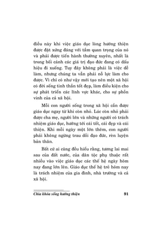 91Chìa khoùa soáng höôùng thieän
ñieàu naøy khi vieäc giaùo duïc loøng höôùng thieän
ñöôïc ñaët xöùng ñaùng vôùi taàm quan troïng cuûa noù
vaø phaûi ñöôïc tieán haønh thöôøng xuyeân, nhaát laø
trong boái caûnh caùc giaù trò ñaïo ñöùc ñang coù daáu
hieäu ñi xuoáng. Tuy ñaây khoâng phaûi laø vieäc deã
laøm, nhöng chuùng ta vaãn phaûi noã löïc laøm cho
ñöôïc. Vì chæ coù nhö vaäy môùi taïo neân moät xaõ hoäi
coù ñôøi soáng tinh thaàn toát ñeïp, laøm ñieàu kieän cho
söï phaùt trieån caùc lónh vöïc khaùc, cho söï phoàn
vinh cuûa caû xaõ hoäi.
Moãi con ngöôøi soáng trong xaõ hoäi caàn ñöôïc
giaùo duïc ngay töø khi coøn nhoû. Luùc coøn nhoû phaûi
ñöôïc cha meï, ngöôøi lôùn vaø nhöõng ngöôøi coù traùch
nhieäm giaùo duïc, höôùng tôùi caùi toát, caùi ñeïp vaø caùi
thieän. Khi moãi ngaøy moät lôùn theâm, con ngöôøi
phaûi khoâng ngöøng trau doài ñaïo ñöùc, reøn luyeän
baûn thaân.
Baát cöù ai cuõng ñeàu hieåu raèng, töông lai mai
sau cuûa ñaát nöôùc, cuûa daân toäc phuï thuoäc raát
nhieàu vaøo vieäc giaùo duïc caùc theá heä ngaøy hoâm
nay ñang lôùn leân. Giaùo duïc theá heä treû hoâm nay
laø traùch nhieäm cuûa gia ñình, nhaø tröôøng vaø caû
xaõ hoäi.
 