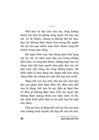 92 Quaø taëng traùi tim
* * *
Neáu baïn laø baäc laøm cha meï, loøng höôùng
thieän nôi baïn laø göông saùng tuyeät vôøi cho con
caùi. Leõ dó nhieân, chuùng ta khoâng theå hoâ haøo,
daïy treû khoâng ñöôïc tham lam trong khi ngöôøi
lôùn laïi coøn quaù nhieàu möu tính, tham voïng baát
chính trong cuoäc soáng.
Duø ngaøy hoâm nay, baïn ñang phaûi laøm luïng
cöïc kyø vaát vaû, phaûi nuoâi daïy con trong nhöõng
ñieàu kieän voâ cuøng khoù khaên, nhöng baïn haõy tin
raèng: moät khi baïn quyeát taâm giaùo duïc con caùi
döïa treân neàn taûng cuûa loøng höôùng thieän, thì
chaéc chaén laø baïn ñang xaây döïng moät neàn taûng
vöõng chaéc cho töông lai cuoäc ñôøi cuûa con mình.
Ngay khi con coøn nhoû, cha meï caàn sôùm daïy
cho con phaân bieät ñöôïc ñieàu toát, ñieàu xaáu, theá
naøo laø ñuùng, theá naøo laø sai; ñieàu gì ñöôïc laøm
vaø ñieàu gì khoâng ñöôïc laøm. Cha meï tuyeät ñoái
khoâng ñöôïc nuoâng chieàu con moät caùch voâ loái,
maø nhaát thieát phaûi ñöa ra caùc giôùi haïn kyû luaät
caàn thieát.
Cha meï haõy coá gaéng heát söùc taïo cho con moät
moâi tröôøng laønh maïnh, toát ñeïp ñeå con lôùn leân.
 