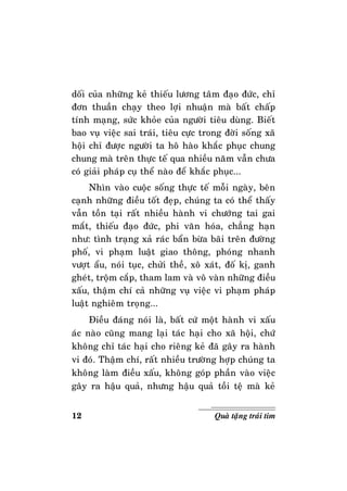 12 Quaø taëng traùi tim
doái cuûa nhöõng keû thieáu löông taâm ñaïo ñöùc, chæ
ñôn thuaàn chaïy theo lôïi nhuaän maø baát chaáp
tính maïng, söùc khoûe cuûa ngöôøi tieâu duøng. Bieát
bao vuï vieäc sai traùi, tieâu cöïc trong ñôøi soáng xaõ
hoäi chæ ñöôïc ngöôøi ta hoâ haøo khaéc phuïc chung
chung maø treân thöïc teá qua nhieàu naêm vaãn chöa
coù giaûi phaùp cuï theå naøo ñeå khaéc phuïc...
Nhìn vaøo cuoäc soáng thöïc teá moãi ngaøy, beân
caïnh nhöõng ñieàu toát ñeïp, chuùng ta coù theå thaáy
vaãn toàn taïi raát nhieàu haønh vi chöôùng tai gai
maét, thieáu ñaïo ñöùc, phi vaên hoùa, chaúng haïn
nhö: tình traïng xaû raùc baån böøa baõi treân ñöôøng
phoá, vi phaïm luaät giao thoâng, phoùng nhanh
vöôït aåu, noùi tuïc, chöûi theà, xoâ xaùt, ñoá kò, ganh
gheùt, troäm caép, tham lam vaø voâ vaøn nhöõng ñieàu
xaáu, thaäm chí caû nhöõng vuï vieäc vi phaïm phaùp
luaät nghieâm troïng...
Ñieàu ñaùng noùi laø, baát cöù moät haønh vi xaáu
aùc naøo cuõng mang laïi taùc haïi cho xaõ hoäi, chöù
khoâng chæ taùc haïi cho rieâng keû ñaõ gaây ra haønh
vi ñoù. Thaäm chí, raát nhieàu tröôøng hôïp chuùng ta
khoâng laøm ñieàu xaáu, khoâng goùp phaàn vaøo vieäc
gaây ra haäu quaû, nhöng haäu quaû toài teä maø keû
 