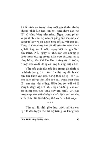 93Chìa khoùa soáng höôùng thieän
Duø laø sinh ra trong cuøng moät gia ñình, nhöng
khoâng phaûi luùc naøo con caùi cuõng ñöôïc cha meï
ñoái xöû coâng baèng nhö nhau. Ngay trong phaïm
vi gia ñình, cha meï neân coá gaéng heát söùc sao cho
ñöøng ñeå xaûy ra söï phaân bieät ñoái xöû vôùi con caùi.
Ngay töø nhoû, ñöøng bao giôø ñeå treû sôùm caûm nhaän
söï baát coâng, oan khuaát... ngay döôùi maùi gia ñình
cuûa mình. Neáu ngay töø nhoû, con caùi chuùng ta
ñöôïc nuoâi döôõng trong tình yeâu thöông vaø leõ
coâng baèng, thì khi lôùn leân, chuùng seõ tin töôûng
ôû cuoäc ñôøi vaø deã daøng coù loøng höôùng thieän hôn.
Neàn neáp giaùo duïc toát ñeïp trong gia ñình seõ
laø haønh trang ñaàu tieân cuûa cha meï daønh cho
con khi böôùc vaøo ñôøi, ñoàng thôøi ñeå laïi daán aáu
saâu ñaäm trong taâm hoàn con caùi trong suoát cuoäc
ñôøi sau naøy cuûa chuùng. Giaùo duïc con caùi veà leõ
soáng höôùng thieän chính laø baïn ñaõ ñeå laïi cho con
caùi mình moät kho taøng quyù giaù nhaát. Vôùi kho
taøng naøy, con caùi cuûa baïn nhaát ñònh seõ laøm cho
sinh theâm lôøi laõi khoâng theå ño ñeám heát ñöôïc.
* * *
Neáu baïn laø nhaø giaùo duïc, traùch nhieäm cuûa
baïn laø ñaøo luyeän caùc theá heä töông lai. Coâng vieäc
 