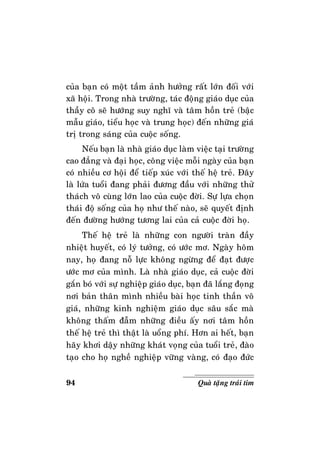 94 Quaø taëng traùi tim
cuûa baïn coù moät taàm aûnh höôûng raát lôùn ñoái vôùi
xaõ hoäi. Trong nhaø tröôøng, taùc ñoäng giaùo duïc cuûa
thaày coâ seõ höôùng suy nghó vaø taâm hoàn treû (baäc
maãu giaùo, tieåu hoïc vaø trung hoïc) ñeán nhöõng giaù
trò trong saùng cuûa cuoäc soáng.
Neáu baïn laø nhaø giaùo duïc laøm vieäc taïi tröôøng
cao ñaúng vaø ñaïi hoïc, coâng vieäc moãi ngaøy cuûa baïn
coù nhieàu cô hoäi ñeå tieáp xuùc vôùi theá heä treû. Ñaây
laø löùa tuoåi ñang phaûi ñöông ñaàu vôùi nhöõng thöû
thaùch voâ cuøng lôùn lao cuûa cuoäc ñôøi. Söï löïa choïn
thaùi ñoä soáng cuûa hoï nhö theá naøo, seõ quyeát ñònh
ñeán ñöôøng höôùng töông lai cuûa caû cuoäc ñôøi hoï.
Theá heä treû laø nhöõng con ngöôøi traøn ñaày
nhieät huyeát, coù lyù töôûng, coù öôùc mô. Ngaøy hoâm
nay, hoï ñang noã löïc khoâng ngöøng ñeå ñaït ñöôïc
öôùc mô cuûa mình. Laø nhaø giaùo duïc, caû cuoäc ñôøi
gaén boù vôùi söï nghieäp giaùo duïc, baïn ñaõ laéng ñoïng
nôi baûn thaân mình nhieàu baøi hoïc tinh thaàn voâ
giaù, nhöõng kinh nghieäm giaùo duïc saâu saéc maø
khoâng thaám ñaãm nhöõng ñieàu aáy nôi taâm hoàn
theá heä treû thì thaät laø uoång phí. Hôn ai heát, baïn
haõy khôi daäy nhöõng khaùt voïng cuûa tuoåi treû, ñaøo
taïo cho hoï ngheà nghieäp vöõng vaøng, coù ñaïo ñöùc
 