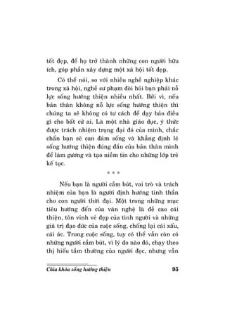 95Chìa khoùa soáng höôùng thieän
toát ñeïp, ñeå hoï trôû thaønh nhöõng con ngöôøi höõu
ích, goùp phaàn xaây döïng moät xaõ hoäi toát ñeïp.
Coù theå noùi, so vôùi nhieàu ngheà nghieäp khaùc
trong xaõ hoäi, ngheà sö phaïm ñoøi hoûi baïn phaûi noã
löïc soáng höôùng thieän nhieàu nhaát. Bôûi vì, neáu
baûn thaân khoâng noã löïc soáng höôùng thieän thì
chuùng ta seõ khoâng coù tö caùch ñeå daïy baûo ñieàu
gì cho baát cöù ai. Laø moät nhaø giaùo duïc, yù thöùc
ñöôïc traùch nhieäm troïng ñaïi ñoù cuûa mình, chaéc
chaén baïn seõ can ñaûm soáng vaø khaúng ñònh leõ
soáng höôùng thieän ñuùng ñaén cuûa baûn thaân mình
ñeå laøm göông vaø taïo nieàm tin cho nhöõng lôùp treû
keá tuïc.
* * *
Neáu baïn laø ngöôøi caàm buùt, vai troø vaø traùch
nhieäm cuûa baïn laø ngöôøi ñònh höôùng tinh thaàn
cho con ngöôøi thôøi ñaïi. Moät trong nhöõng muïc
tieâu höôùng ñeán cuûa vaên ngheä laø ñeà cao caùi
thieän, toân vinh veû ñeïp cuûa tình ngöôøi vaø nhöõng
giaù trò ñaïo ñöùc cuûa cuoäc soáng, choáng laïi caùi xaáu,
caùi aùc. Trong cuoäc soáng, tuy coù theå vaãn coøn coù
nhöõng ngöôøi caàm buùt, vì lyù do naøo ñoù, chaïy theo
thò hieáu taàm thöôøng cuûa ngöôøi ñoïc, nhöng vaãn
 