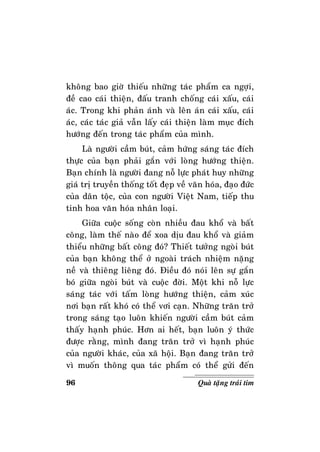 96 Quaø taëng traùi tim
khoâng bao giôø thieáu nhöõng taùc phaåm ca ngôïi,
ñeà cao caùi thieän, ñaáu tranh choáng caùi xaáu, caùi
aùc. Trong khi phaûn aùnh vaø leân aùn caùi xaáu, caùi
aùc, caùc taùc giaû vaãn laáy caùi thieän laøm muïc ñích
höôùng ñeán trong taùc phaåm cuûa mình.
Laø ngöôøi caàm buùt, caûm höùng saùng taùc ñích
thöïc cuûa baïn phaûi gaén vôùi loøng höôùng thieän.
Baïn chính laø ngöôøi ñang noã löïc phaùt huy nhöõng
giaù trò truyeàn thoáng toát ñeïp veà vaên hoùa, ñaïo ñöùc
cuûa daân toäc, cuûa con ngöôøi Vieät Nam, tieáp thu
tinh hoa vaên hoùa nhaân loaïi.
Giöõa cuoäc soáng coøn nhieàu ñau khoå vaø baát
coâng, laøm theá naøo ñeå xoa dòu ñau khoå vaø giaûm
thieåu nhöõng baát coâng ñoù? Thieát töôûng ngoøi buùt
cuûa baïn khoâng theå ôû ngoaøi traùch nhieäm naëng
neà vaø thieâng lieâng ñoù. Ñieàu ñoù noùi leân söï gaén
boù giöõa ngoøi buùt vaø cuoäc ñôøi. Moät khi noã löïc
saùng taùc vôùi taám loøng höôùng thieän, caûm xuùc
nôi baïn raát khoù coù theå vôi caïn. Nhöõng traên trôû
trong saùng taïo luoân khieán ngöôøi caàm buùt caûm
thaáy haïnh phuùc. Hôn ai heát, baïn luoân yù thöùc
ñöôïc raèng, mình ñang traên trôû vì haïnh phuùc
cuûa ngöôøi khaùc, cuûa xaõ hoäi. Baïn ñang traên trôû
vì muoán thoâng qua taùc phaåm coù theå göûi ñeán
 