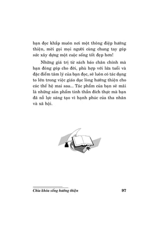97Chìa khoùa soáng höôùng thieän
baïn ñoïc khaép muoân nôi moät thoâng ñieäp höôùng
thieän, môøi goïi moïi ngöôøi cuøng chung tay goùp
söùc xaây döïng moät cuoäc soáng toát ñeïp hôn!
Nhöõng giaù trò töø saùch baùo chaân chính maø
baïn ñoùng goùp cho ñôøi, phuø hôïp vôùi löùa tuoåi vaø
ñaëc ñieåm taâm lyù cuûa baïn ñoïc, seõ luoân coù taùc duïng
to lôùn trong vieäc giaùo duïc loøng höôùng thieän cho
caùc theá heä mai sau... Taùc phaåm cuûa baïn seõ maõi
laø nhöõng saûn phaåm tinh thaàn ñích thöïc maø baïn
ñaõ noã löïc saùng taïo vì haïnh phuùc cuûa tha nhaân
vaø xaõ hoäi.
 