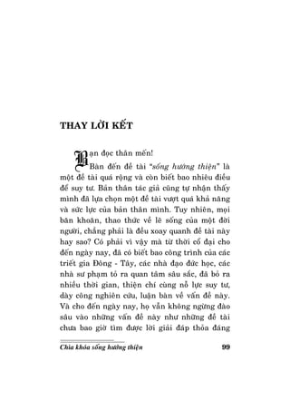 99Chìa khoùa soáng höôùng thieän
THAY LÔØI KEÁT
Baïn ñoïc thaân meán!
Baøn ñeán ñeà taøi “soáng höôùng thieän” laø
moät ñeà taøi quaù roäng vaø coøn bieát bao nhieâu ñieàu
ñeå suy tö. Baûn thaân taùc giaû cuõng töï nhaän thaáy
mình ñaõ löïa choïn moät ñeà taøi vöôït quaù khaû naêng
vaø söùc löïc cuûa baûn thaân mình. Tuy nhieân, moïi
baên khoaên, thao thöùc veà leõ soáng cuûa moät ñôøi
ngöôøi, chaúng phaûi laø ñeàu xoay quanh ñeà taøi naøy
hay sao? Coù phaûi vì vaäy maø töø thôøi coå ñaïi cho
ñeán ngaøy nay, ñaõ coù bieát bao coâng trình cuûa caùc
trieát gia Ñoâng - Taây, caùc nhaø ñaïo ñöùc hoïc, caùc
nhaø sö phaïm toû ra quan taâm saâu saéc, ñaõ boû ra
nhieàu thôøi gian, thieän chí cuøng noã löïc suy tö,
daøy coâng nghieân cöùu, luaän baøn veà vaán ñeà naøy.
Vaø cho ñeán ngaøy nay, hoï vaãn khoâng ngöøng ñaøo
saâu vaøo nhöõng vaán ñeà naøy nhö nhöõng ñeà taøi
chöa bao giôø tìm ñöôïc lôøi giaûi ñaùp thoûa ñaùng
 