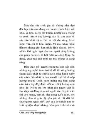 101Chìa khoùa soáng höôùng thieän
Maëc cho caùc trieát gia vaø nhöõng nhaø ñaïo
ñöùc hoïc vaãn coøn ñang maûi mieát tranh luaän vôùi
nhau veà khaùi nieäm caùi Thieän, nhöng ñieàu chuùng
ta quan taâm ôû ñaây khoâng haún laø tìm caùch ñi
saâu vaøo khaùi nieäm. Bôûi vì, xeùt cho cuøng, khaùi
nieäm vaãn chæ laø khaùi nieäm. Vaø moïi khaùi nieäm
ñeàu coù nhöõng giôùi haïn nhaát ñònh cuûa noù, bôûi vì
nhieàu khi ngoân ngöõ cuûa con ngöôøi cuõng khoâng
cho pheùp hoï mieâu taû heát ñöôïc veû soáng ñoäng, ña
daïng, phöùc taïp cuûa thöïc taïi maø chuùng ta ñang
soáng.
Baûn thaân moãi ngöôøi chuùng ta luoân caàn ñeán
nhöõng suy nghó, traên trôû veà ñeà taøi soáng höôùng
thieän xuaát phaùt töø chính cuoäc soáng haèng ngaøy
cuûa mình. Vaø nhaát laø laøm sao ñeå thöïc haønh neáp
höôùng thieän? Cuoán saùch moûng maø baïn ñang
caàm treân tay ñaây ñöôïc vieát ra vôùi yù höôùng nhoû
nhoi ñoù! Nieàm vui lôùn nhaát cuûa ngöôøi vieát laø
tìm ñöôïc söï ñoàng caûm nôi ngöôøi ñoïc. Ngöôøi vieát
chæ öôùc mong, sau khi ñoïc xong cuoán saùch, vôùi
nhöõng chia seû giaûn dò, gaàn guõi vaø raát ñoãi ñôøi
thöôøng cuûa ngöôøi vieát, quyù baïn ñoïc phaàn naøo seõ
traûi nghieäm ñöôïc nhöõng moùn quaø tinh thaàn voâ
 