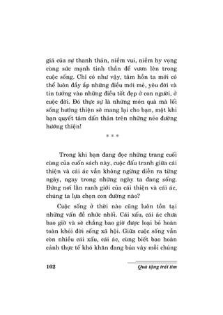 102 Quaø taëng traùi tim
giaù cuûa söï thanh thaûn, nieàm vui, nieàm hy voïng
cuøng söùc maïnh tinh thaàn ñeå vöôn leân trong
cuoäc soáng. Chæ coù nhö vaäy, taâm hoàn ta môùi coù
theå luoân ñaày aép nhöõng ñieàu môùi meû, yeâu ñôøi vaø
tin töôûng vaøo nhöõng ñieàu toát ñeïp ôû con ngöôøi, ôû
cuoäc ñôøi. Ñoù thöïc söï laø nhöõng moùn quaø maø loái
soáng höôùng thieän seõ mang laïi cho baïn, moät khi
baïn quyeát taâm daán thaân treân nhöõng neûo ñöôøng
höôùng thieän!
* * *
Trong khi baïn ñang ñoïc nhöõng trang cuoái
cuøng cuûa cuoán saùch naøy, cuoäc ñaáu tranh giöõa caùi
thieän vaø caùi aùc vaãn khoâng ngöøng dieãn ra töøng
ngaøy, ngay trong nhöõng ngaøy ta ñang soáng.
Ñöùng nôi laèn ranh giôùi cuûa caùi thieän vaø caùi aùc,
chuùng ta löïa choïn con ñöôøng naøo?
Cuoäc soáng ôû thôøi naøo cuõng luoân toàn taïi
nhöõng vaán ñeà nhöùc nhoái. Caùi xaáu, caùi aùc chöa
bao giôø vaø seõ chaúng bao giôø ñöôïc loaïi boû hoaøn
toaøn khoûi ñôøi soáng xaõ hoäi. Giöõa cuoäc soáng vaãn
coøn nhieàu caùi xaáu, caùi aùc, cuøng bieát bao hoaøn
caûnh thöïc teá khoù khaên ñang buûa vaây moãi chuùng
 