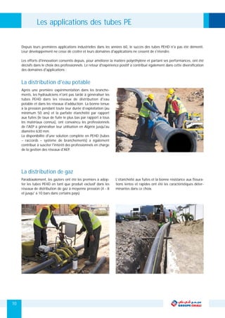 Paradoxalement, les gaziers ont été les premiers à adop- L’étanchéité aux fuites et la bonne résistance aux fissura-
ter les tubes PEHD en tant que produit exclusif dans les tions lentes et rapides ont été les caractéristiques déter-
réseaux de distribution de gaz à moyenne pression (4 - 8 minantes dans ce choix.
et jusqu' à 10 bars dans certains pays).
La distribution de gaz
Après une première expérimentation dans les branche-
ments, les hydrauliciens n'ont pas tardé à généraliser les
tubes PEHD dans les réseaux de distribution d'eau
potable et dans les réseaux d'adduction. La bonne tenue
à la pression pendant toute leur durée d’exploitation (au
minimum 50 ans) et la parfaite étanchéité par rapport
aux fuites (le taux de fuite le plus bas par rapport à tous
les matériaux connus), ont convaincu les professionnels
de l'AEP à généraliser leur utilisation en Algérie jusqu'au
diamètre 630 mm.
La disponibilité d'une solution complète en PEHD (tubes
– raccords – système de branchements) a également
contribué à susciter l'intérêt des professionnels en charge
de la gestion des réseaux d'AEP.
La distribution d'eau potable
Depuis leurs premières applications industrielles dans les années 60, le succès des tubes PEHD n'a pas été démenti.
Leur développement ne cesse de croître et leurs domaines d'applications ne cessent de s'étendre.
Les efforts d'innovation consentis depuis, pour améliorer la matière polyéthylène et partant ses performances, ont été
décisifs dans le choix des professionnels. Le retour d'expérience positif a contribué également dans cette diversification
des domaines d'applications :
Les applications des tubes PE
10
 