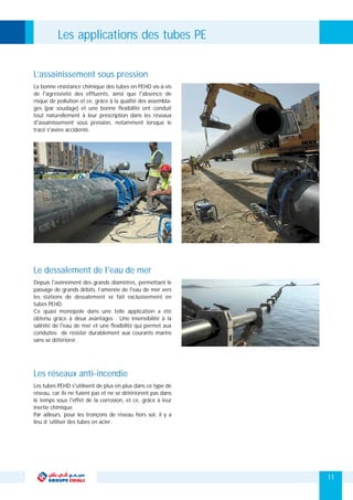 La bonne résistance chimique des tubes en PEHD vis-à-vis
de l'agressivité des effluents, ainsi que l'absence de
risque de pollution et ce, grâce à la qualité des assembla-
ges (par soudage) et une bonne flexibilité ont conduit
tout naturellement à leur prescription dans les réseaux
d'assainissement sous pression, notamment lorsque le
tracé s'avère accidenté.
L’assainissement sous pression
Depuis l'avènement des grands diamètres, permettant le
passage de grands débits, l’amenée de l'eau de mer vers
les stations de dessalement se fait exclusivement en
tubes PEHD.
Ce quasi monopole dans une telle application a été
obtenu grâce à deux avantages : Une insensibilité à la
salinité de l'eau de mer et une flexibilité qui permet aux
conduites de résister durablement aux courants marins
sans se détériorer.
Le dessalement de l'eau de mer
Les tubes PEHD s'utilisent de plus en plus dans ce type de
réseau, car ils ne fuient pas et ne se détériorent pas dans
le temps sous l'effet de la corrosion, et ce, grâce à leur
inertie chimique.
Par ailleurs, pour les tronçons de réseau hors sol, il y a
lieu d ’utiliser des tubes en acier.
Les réseaux anti-incendie
Les applications des tubes PE
11
 
