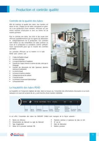 13
Les contrôles effectués sur la matière et le tube
PEHD sont comme suit :
La traçabilité est l'empreinte digitale du tube, dans la mesure où, l'ensemble des informations nécessaires à sa recon-
naissance en cours de sa durée de vie, y sont inscrites d'une manière indélébile.
La traçabilité des tubes PEHD
Ÿ L'indicedefluiditéàchaud
Ÿ Lamassevolumique
Ÿ Letempsd'inductionàl'oxydation
Ÿ Contrôle de l'aspect interne et externe du tube, ainsi que le
marquage
Ÿ Contrôle des dimensions du tube (épaisseur, diamètre
extérieuretovalisation)
Ÿ Leretraitàchaud
Ÿ Lateneurenmatièresvolatiles
Ÿ Ladispersiondunoirdecarbone
Ÿ L'essaidetraction
Ÿ Larésistanceàlapressionhydrostatique
Ÿ Lafissurationlente
PE 100 EAU POTABLE PN 16 315x28,6 XXX XXX X
Sigle du
fabricant
Désignation
de la matière Application
Pression
Nominale
Dimensions
du tube
(diamètre x
épaisseur)
NORME
Norme
de Réf.
Date de
fabrication
(année et
quinzaine)
N° du lot de
fabrication
Origine
première
A cet effet, l'ensemble des tubes du GROUPE CHIALI sont marqués de la façon suivante :
Ÿ Ÿ
Ÿ Ÿ
Ÿ Ÿ
Ÿ Ÿ
Norme de référence Diamètre extérieur et épaisseur du tube en mm
Dénomination du fabricant ou sigle du fabricant N° du lot
Type d'application Date de fabrication
Valeur de la pression nominale PN Matière première
Afin de maitriser la qualité des tubes, leur nombre est
divisé en lots. Chaque lot de tubes correspond en géné-
ral à une production d'une semaine, effectuée sur une
même machine d'extrusion et avec un même lot de
matière première.
Pour le contrôle des tubes, des tests et des essais sont
effectués quotidiennement par les agents du laboratoire
et indépendamment de la production. Ces contrôles
sont réalisés sur des échantillons de tubes prélevés au
cours de la production et considérés comme suffisam-
ment représentatifs pour que le résultat des contrôles
soit fiable.
Contrôle de la qualité des tubes
Production et contrôle qualité
 