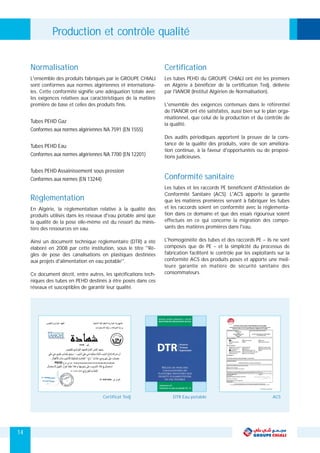 14
L'ensemble des produits fabriqués par le GROUPE CHIALI
sont conformes aux normes algériennes et internationa-
les. Cette conformité signifie une adéquation totale avec
les exigences relatives aux caractéristiques de la matière
première de base et celles des produits finis.
Tubes PEHD Gaz
Conformes aux normes algériennes NA 7591 (EN 1555)
Tubes PEHD Eau
Conformes aux normes algériennes NA 7700 (EN 12201)
Tubes PEHD Assainissement sous pression
Conformes aux normes (EN 13244)
Normalisation
En Algérie, la réglementation relative à la qualité des
produits utilisés dans les réseaux d'eau potable ainsi que
la qualité de la pose elle-même est du ressort du minis-
tère des ressources en eau.
Ainsi un document technique réglementaire (DTR) a été
élaboré en 2008 par cette institution, sous le titre ''Rè-
gles de pose des canalisations en plastiques destinées
aux projets d'alimentation en eau potable''.
Ce document décrit, entre autres, les spécifications tech-
niques des tubes en PEHD destinés à être posés dans ces
réseaux et susceptibles de garantir leur qualité.
Les tubes PEHD du GROUPE CHIALI ont été les premiers
en Algérie à bénéficier de la certification Tedj, délivrée
par l'IANOR (Institut Algérien de Normalisation).
L'ensemble des exigences contenues dans le référentiel
de l'IANOR ont été satisfaites, aussi bien sur le plan orga-
nisationnel, que celui de la production et du contrôle de
la qualité.
Des audits périodiques apportent la preuve de la cons-
tance de la qualité des produits, voire de son améliora-
tion continue, à la faveur d'opportunités ou de proposi-
tions judicieuses.
Certification
Les tubes et les raccords PE bénéficient d'Attestation de
Conformité Sanitaire (ACS). L'ACS apporte la garantie
que les matières premières servant à fabriquer les tubes
et les raccords soient en conformité avec la réglementa-
tion dans ce domaine et que des essais rigoureux soient
effectués en ce qui concerne la migration des compo-
sants des matières premières dans l'eau.
L'homogénéité des tubes et des raccords PE – ils ne sont
composés que de PE – et la simplicité du processus de
fabrication facilitent le contrôle par les exploitants sur la
conformité ACS des produits posés et apporte une meil-
leure garantie en matière de sécurité sanitaire des
consommateurs.
Conformité sanitaire
Certificat Tedj DTR Eau potable ACS
Réglementation
Production et contrôle qualité
 