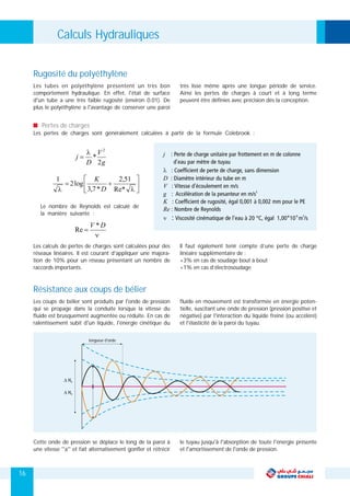 16
Les tubes en polyéthylène présentent un très bon très lisse même après une longue période de service.
comportement hydraulique. En effet, l'état de surface Ainsi les pertes de charges à court et à long terme
d'un tube a une très faible rugosité (environ 0.01). De peuvent être définies avec précision dés la conception.
plus le polyéthylène a l'avantage de conserver une paroi
Pertes de charges
Les pertes de charges sont généralement calculées à partir de la formule Colebrook :
Rugosité du polyéthylène
Le nombre de Reynolds est calculé de
la manière suivante :
Les calculs de pertes de charges sont calculées pour des Il faut également tenir compte d’une perte de charge
réseaux linéaires. Il est courant d'appliquer une majora- linéaire supplémentaire de :
tion de 10% pour un réseau présentant un nombre de +3% en cas de soudage bout à bout
raccords importants. +1% en cas d’électrosoudage
Les coups de bélier sont produits par l'onde de pression fluide en mouvement est transformée en énergie poten-
qui se propage dans la conduite lorsque la vitesse du tielle, suscitant une onde de pression (pression positive et
fluide est brusquement augmentée ou réduite. En cas de négative) par l'interaction du liquide freiné (ou accéléré)
ralentissement subit d'un liquide, l'énergie cinétique du et l'élasticité de la paroi du tuyau.
Résistance aux coups de bélier
longueur d'onde
Cette onde de pression se déplace le long de la paroi à le tuyau jusqu'à l'absorption de toute l'énergie présente
une vitesse ''a'' et fait alternativement gonfler et rétrécir et l'amortissement de l'onde de pression.
Calculs Hydrauliques
 