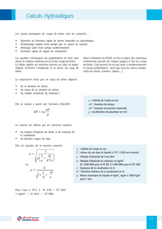 17
Les causes principales de coups de bélier sont les suivantes :
Les qualités intrinsèques du polyéthylène en font sans Ainsi l'utilisation du PEHD, en lieu et place des matériaux
doute le meilleur matériau vis-à-vis des coups de bélier. traditionnels permet de réduire jusqu'à 4 fois les coups
La faible rigidité du matériau permet au tube en polyé- de bélier. Cela permet de ne pas avoir à surdimensionner
thylène d'amortir l'amplitude et la durée du coup de le réseau polyéthylène ainsi que tous les autres compo-
bélier. sants du réseau (vannes, clapets…).
La surpression créée par un coup de bélier dépend
:
Elle se calcule à partir des formules d'ALLIEVI:
La célérité est définie par les éléments suivants :
Ÿ du module d'élasticité du fluide et du matériau de
la canalisation
Ÿ du diamètre moyen du tube
Elle est calculée de la manière suivante :
Ÿ De la variation de vitesse
Ÿ Du temps de la variation de vitesse
Ÿ Du module d’élasticité du matériau E
Ÿ Ouverture ou fermeture rapide de vannes manuelles ou automatiques
Ÿ Désamorçage soudain d'une pompe (par ex. panne de courant)
Ÿ Amorçage subit d'une pompe surdimensionnée
Ÿ Fermeture rapide de clapets de refoulement.
9 2
Pour l'eau à 10°C, E ≈ 2.05 * 10 N/m
2 2 -5
1 kgf/m = 10 N/m = 10 MPa
Calculs Hydrauliques
 