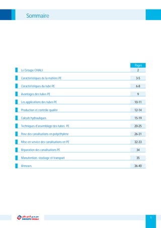 1
Sommaire
Le Groupe CHIALI
Caractéristiques de la matière PE
Caractéristiques du tube PE
Avantages des tubes PE
Les applications des tubes PE
Production et contrôle qualité
Calculs hydrauliques
Techniques d'assemblage des tubes PE
Pose des canalisations en polyéthylène
Mise en service des canalisations en PE
Réparation des canalisations PE
Manutention, stockage et transport
Annexes
2
3-5
6-8
9
10-11
12-14
15-19
20-25
26-31
32-33
34
35
36-40
Pages
 