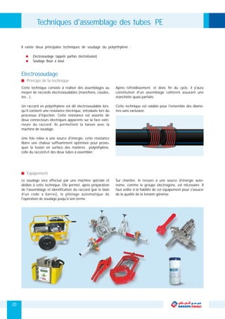 Cette technique consiste à réaliser des assemblages au Après refroidissement, et donc fin du cycle, il y'aura
moyen de raccords électrosoudables (manchons, coudes, constitution d'un assemblage cohérent assurant une
tés…). étanchéité quasi parfaite.
Un raccord en polyéthylène est dit électrosoudable lors- Cette technique est valable pour l'ensemble des diamè-
qu'il contient une résistance électrique, introduite lors du tres sans exclusion.
processus d'injection. Cette résistance est assortie de
deux connecteurs électriques apparents sur la face exté-
rieure du raccord. Ils permettent la liaison avec la
machine de soudage.
Une fois reliée à une source d'énergie, cette résistance
libère une chaleur suffisamment optimisée pour provo-
quer la fusion en surface des matières polyéthylène,
celle du raccord et des deux tubes à assembler.
Electrosoudage (appelé parfois électrofusion)
Soudage Bout à bout
Il existe deux principales techniques de soudage du polyéthylène :
Principe de la technique
Electrosoudage
Le soudage sera effectué par une machine spéciale et Sur chantier, le recours à une source d'énergie auto-
dédiée à cette technique. Elle permet, après préparation nome, comme le groupe électrogène, est nécessaire. Il
de l'assemblage et identification du raccord (par le biais faut veiller à la fiabilité de cet équipement pour s'assurer
d'un code à barres), le pilotage automatique de de la qualité de la tension générée.
l'opération de soudage jusqu'à son terme.
Equipement
Techniques d'assemblage des tubes PE
20
 