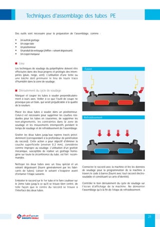 Marquer et couper les tubes à souder perpendiculaire-
ment à leurs axes. Veiller à ce que l'outil de coupe ne
provoque pas un biais, qui serait préjudiciable à la qualité
de la soudure.
Placer les deux tubes à souder dans un positionneur.
Celui-ci est nécessaire pour supprimer les courbes rési-
duelles pour les tubes en couronnes, de supprimer les
non-alignements, les contraintes dans la zone de
soudage et les mouvements intempestifs pendant le
temps de soudage et de refroidissement de l'assemblage.
Gratter les deux tubes jusqu'aux repères tracés précé-
demment (correspondant à la profondeur de pénétration
du raccord). Cette action a pour objectif d'éliminer la
couche superficielle (environ 0.2 mm), considérée
comme impropre au soudage. L'utilisation d'un grattoir
mécanique, susceptible de réaliser un grattage homo-
gène sur toute la circonférence du tube, est fort recom-
mandée.
Nettoyer les deux tubes avec un tissu spécial et un
Connecter le raccord avec la machine et lire les donnéessolvant dégraissant (fourni généralement par les fabri-
de soudage pour la programmation de la machine àcants de tubes). Laisser le solvant s'évaporer avant
travers le code à barres (fourni avec tout raccord électro-d'entamer l'étape suivante.
soudable et constituant sa carte d'identité).
Emboîter le raccord sur le 1er tube et le faire coulisser sur
Contrôler le bon déroulement du cycle de soudage surle 2ème tube jusqu'à ce qu'il se trouve bien centré, de
l'écran d'affichage de la machine. Ne démontertelle façon que le centre du raccord se trouve à
l'assemblage qu'à la fin de l'étape de refroidissement.l'interface des deux tubes.
Des outils sont nécessaire pour la préparation de l'assemblage, comme :
Ÿ Unoutildegrattage
Ÿ Uncoupetube
Ÿ Unpositionneur
Ÿ Unproduitdenettoyage(chiffon+solvantdégraissant)
Ÿ Uncrayonmarqueur
Les techniques de soudage du polyéthylène doivent être
effectuées dans des lieux propres et protégés des intem-
péries (pluie, neige, vent). L'utilisation d'une tente ou
une bâche doit prémunir le lieu de toute trace
d'humidité dans la zone de soudage.
Lieu
Déroulement du cycle de soudage
Techniques d'assemblage des tubes PE
21
Fusion
Refroidissement
 
