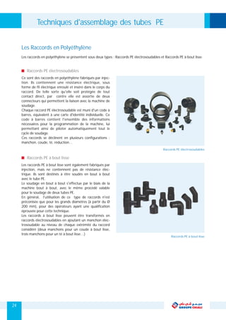 Ce sont des raccords en polyéthylène fabriqués par injec-
tion. Ils contiennent une résistance électrique, sous
forme de fil électrique enroulé et inséré dans le corps du
raccord. De telle sorte qu'elle soit protégée de tout
contact direct, par contre elle est assortie de deux
connecteurs qui permettent la liaison avec la machine de
soudage.
Chaque raccord PE électrosoudable est muni d'un code à
barres, équivalent à une carte d'identité individuelle. Ce
code à barres contient l'ensemble des informations
nécessaires pour la programmation de la machine, lui
permettant ainsi de piloter automatiquement tout le
cycle de soudage.
Ces raccords se déclinent en plusieurs configurations :
manchon, coude, té, réduction…
Raccords PE électrosoudables
Les raccords PE à bout lisse sont également fabriqués par
injection, mais ne contiennent pas de résistance élec-
trique. Ils sont destinés à être soudés en bout à bout
avec le tube PE.
Le soudage en bout à bout s'effectue par le biais de la
machine bout à bout, avec le même procédé valable
pour le soudage de deux tubes PE.
En général, l'utilisation de ce type de raccords n'est
préconisée que pour les grands diamètres (à partir du Ø
200 mm), pour des opérateurs ayant une qualification
éprouvée pour cette technique.
Les raccords à bout lisse peuvent être transformés en
raccords électrosoudables en ajoutant un manchon élec-
trosoudable au niveau de chaque extrémité du raccord
considéré (deux manchons pour un coude à bout lisse,
trois manchons pour un té à bout lisse…)
Raccords PE à bout lisse
Les Raccords en Polyéthylène
Les raccords en polyéthylène se présentent sous deux types : Raccords PE électrosoudables et Raccords PE à bout lisse.
Techniques d'assemblage des tubes PE
24
Raccords PE électrosoudables
Raccords PE à bout lisse
 