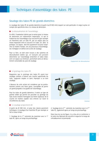 Techniques d'assemblage des tubes PE
Soudage des tubes PE de grands diamètres
Le soudage des tubes PE de grands diamètres (à partir du Ø 500 mm) requiert un soin particulier et exige la prise en
compte des spécificités liées à ce niveau de dimension.
En effet, l'ovalisation tolérée par la norme pour ce niveau
de dimension est relativement importante, ce qui se
traduit lors de l'assemblage d'un raccord PE (par exemple
un manchon) avec un tube PE, par un espace plus ou
moins important entre le raccord et le tube. Or, dans la
pratique, cet espace doit être quasiment nul pour empê-
cher la matière fondue, lors du processus d'assemblage,
de s'échapper en dehors de la zone de soudage.
Pour ce faire, on doit avoir recours à des systèmes de
désovalisation dédiés qui, en exerçant une pression
déterminée sur l'assemblage (manchon et tube) rédui-
sent cet espace au minimum, permettant ainsi un dérou-
lement convenable du cycle de soudage.
La désovalisation de l'assemblage
ème ème
A partir du Ø 500 mm, et pour des raisons purement 2. Soudage de la 2 extrémité du manchon avec le 2
techniques, le soudage d'un manchon PE par exemple se tube PE, également après un temps de préchauffage
fait en deux temps :
Dans tous les cas de figure, il y a lieu de se conformer à
ère er
1. Soudage de la 1 extrémité du manchon avec le 1 la notice du fabricant du raccord et respecter le temps de
tube PE, après un temps de préchauffage refroidissement recommandé.
Le soudage proprement dit
Rappelons que le grattage des tubes PE avant leur
soudage consiste à enlever une couche superficielle du
tube, supposée oxydée et donc impropre à un bon
soudage.
L'absence de cette action est considérée par les profes-
sionnels comme une faute grave, susceptible de porter
un grand préjudice à la qualité de l'assemblage.
Pour les tubes de grands diamètres, il existe un type de
grattoir dédié qui permet de procéder au grattage du
tube d'une manière homogène (la même épaisseur de la
couche de matière oxydée sera enlevée sur toute la
circonférence du tube).
Le grattage des tubes PE
25
Equipement de désovalisation
Grattoir
 