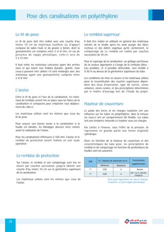 Le remblai de protection
Sur l'assise, le remblai et son compactage sont mis en
œuvre par couches successives, jusqu'à obtenir une
couche d'au moins 10 cm sur la génératrice supérieure
de la canalisation.
Les matériaux utilisés sont les mêmes que ceux de
l'assise.
L'assise
Entre le lit de pose et l'axe de la canalisation, les maté-
riaux de remblais seront mis en place sous les flancs de la
canalisation et compactés pour empêcher tout déplace-
ment de celle-ci.
Les matériaux utilisés sont les mêmes que ceux du
lit de pose.
Pour assurer une bonne assise à la canalisation si la
fouille est blindée, les blindages devront êtres relevés
avant la réalisation de l'assise.
Pour les canalisations inférieures à 160 mm, l'assise et le
remblai de protection seront réalisés en une seule
opération.
Le lit de pose
Le lit de pose doit être réalisé avec une couche d'au
moins 10 cm de matériaux réutilisés ou d'apport
composé de sable roulé et de gravier à béton, dont la
granulométrie est comprise entre 2 et 8 mm, en cas de
présence de nappe phréatique, celle-ci sera de
5 à 15 mm.
Il faut éviter les matériaux concassés ayant des arrêtes
vives et qui soient non friables (basalte, granit), mais
ceux-ci peuvent être utilisés s'il sont mélangés avec des
matériaux ayant une granulométrie comprise entre
2 et 8 mm.
Pose des canalisations en polyéthylène
Le remblai supérieur
Il doit être réalisé en utilisant en général des matériaux
extraits de la fouille après les avoir purgés des blocs
rocheux et des débris végétaux qu'ils contiennent, le
compactage de ce remblai est réalisé par couches
successives de 30 cm.
Pour le repérage de la canalisation, un grillage avertisseur
de la couleur appropriée à l'usage de la conduite (bleu :
Eau potable), et si possible détectable, sera installé à
0.30 m au dessus de la génératrice supérieure du tube.
Les conditions de mise en œuvre et les matériaux utilisés
pour la reconstitution des couches supérieures dépen-
dent des lieux d'exécution, type de voiries, zones
urbaines, zones rurales, et des prescriptions déterminées
par le maître d'ouvrage lors de l'étude du projet.
Hauteur de couverture
Le poids des terres et les charges roulantes ont une
influence sur les tubes en polyéthylène, dans la mesure
où ceux-ci ont un comportement dit flexible. Les tubes
ont une tendance naturelle à s'ovaliser sous ces charges.
Par contre à l'inverse, sous l'effet de la pression, ils
reprennent en grande partie leur forme originelle
cylindrique.
Donc en fonction de la hauteur de couverture et des
caractéristiques du tube posé, les prescriptions de
remblai et de compactage en fonction de profondeurs de
fouilles sont les suivantes
SDR
11
17
0,80
0,80
Maximum
6
6
Minimum
H – Hauteur de couverture en m
Aucune
Sol 1 ou 2 contrôlé,
compacté
Préconisation
supplémentaire
Avec pour hypothèse de calcul; charges
roulantes et sans nappe phréatique.
28
 