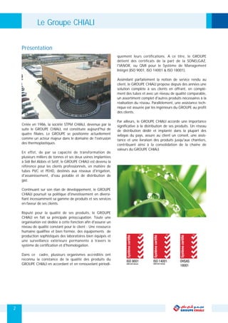 quement leurs certifications. A ce titre, le GROUPE
détient des certificats de la part de la SONELGAZ,
l'IANOR, ou QMI pour le Système de Management
Intégré (ISO 9001, ISO 14001 & ISO 18001).
Assimilant parfaitement la notion de service rendu au
client, le GROUPE CHIALI propose depuis des années une
solution complète à ses clients en offrant, en complé-
ment des tubes et avec un niveau de qualité comparable,
un assortiment complet d'autres produits nécessaires à la
réalisation du réseau. Parallèlement, une assistance tech-
nique est assurée par les ingénieurs du GROUPE au profit
des clients.
Par ailleurs, le GROUPE CHIALI accorde une importance
Créée en 1986, la société STPM CHIALI, devenue par la significative à la distribution de ses produits. Un réseau
suite le GROUPE CHIALI, est constituée aujourd'hui de de distribution dédié et implanté dans la plupart des
quatre filiales. Le GROUPE se positionne actuellement wilayas du pays, assure au client un conseil, une assis-
comme un acteur majeur dans le domaine de l'extrusion tance et une livraison des produits jusqu'aux chantiers,
des thermoplastiques. contribuant ainsi à la consolidation de la chaine de
valeurs du GROUPE CHIALI.
En effet, de par sa capacité de transformation de
plusieurs milliers de tonnes et ses deux usines implantées
à Sidi Bel Abbés et Sétif, le GROUPE CHIALI est devenu la
référence pour les clients professionnels, en matière de
tubes PVC et PEHD, destinés aux réseaux d'irrigation,
d'assainissement, d'eau potable et de distribution de
gaz.
Continuant sur son élan de développement, le GROUPE
CHIALI poursuit sa politique d'investissement en diversi-
fiant incessamment sa gamme de produits et ses services
en faveur de ses clients.
Réputé pour la qualité de ses produits, le GROUPE
CHIALI en fait sa principale préoccupation. Toute une
organisation est dédiée à cette fonction afin d'assurer un
niveau de qualité constant pour le client : Une ressource
humaine qualifiée et bien formée, des équipements de
production sophistiqués des laboratoires bien équipés et
une surveillance extérieure permanente à travers le
système de certification et d'homologation.
Dans ce cadre, plusieurs organismes accrédités ont
reconnu la constance de la qualité des produits du
GROUPE CHIALI en accordant et en renouvelant périodi-
2
Présentation
Le Groupe CHIALI
 