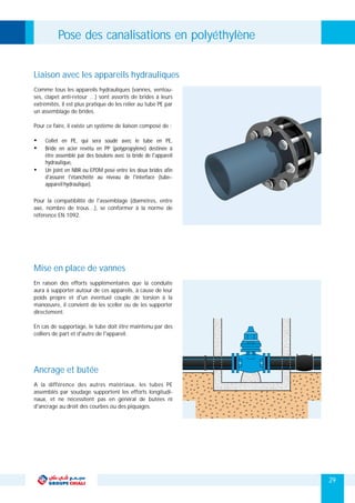 Pose des canalisations en polyéthylène
Liaison avec les appareils hydrauliques
Comme tous les appareils hydrauliques (vannes, ventou-
ses, clapet anti-retour …) sont assortis de brides à leurs
extrémités, il est plus pratique de les relier au tube PE par
un assemblage de brides.
Pour ce faire, il existe un système de liaison composé de :
Ÿ Collet en PE, qui sera soudé avec le tube en PE,
Ÿ Bride en acier revêtu en PP (polypropylène) destinée à
être assemblé par des boulons avec la bride de l'appareil
hydraulique,
Ÿ Un joint en NBR ou EPDM posé entre les deux brides afin
d'assurer l'étanchéité au niveau de l'interface (tube–
appareilhydraulique).
Mise en place de vannes
En raison des efforts supplémentaires que la conduite
aura à supporter autour de ces appareils, à cause de leur
poids propre et d'un éventuel couple de torsion à la
manœuvre, il convient de les sceller ou de les supporter
directement.
En cas de supportage, le tube doit être maintenu par des
colliers de part et d'autre de l'appareil.
Pour la compatibilité de l'assemblage (diamètres, entre
axe, nombre de trous…), se conformer à la norme de
référence EN 1092.
Ancrage et butée
A la différence des autres matériaux, les tubes PE
assemblés par soudage supportent les efforts longitudi-
naux, et ne nécessitent pas en général de butées ni
d'ancrage au droit des courbes ou des piquages.
29
 