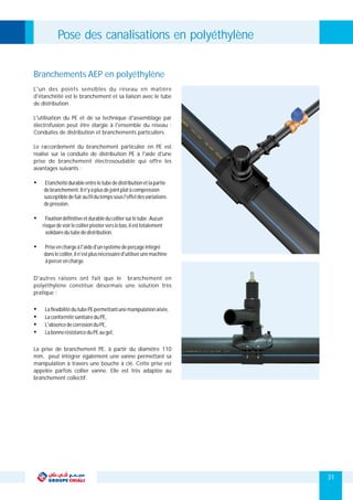 D'autres raisons ont fait que le branchement en
polyéthylène constitue désormais une solution très
pratique :
Ÿ Etanchéitédurableentreletubededistributionetlapartie
debranchement.Iln'yaplusdejointplatàcompression
susceptibledefuiraufildutempssousl'effetdesvariations
depression.
Ÿ Fixationdéfinitiveetdurableducolliersurletube:Aucun
risquedevoirlecollierpivoterverslebas,ilesttotalement
solidairedutubededistribution.
Ÿ Priseenchargeàl'aided'unsystèmedeperçageintégré
danslecollier,iln'estplusnécessaired'utiliserunemachine
àpercerencharge.
L'un des points sensibles du réseau en matière
d'étanchéité est le branchement et sa liaison avec le tube
de distribution.
L'utilisation du PE et de sa technique d'assemblage par
électrofusion peut être élargie à l'ensemble du réseau :
Conduites de distribution et branchements particuliers.
Le raccordement du branchement particulier en PE est
réalisé sur la conduite de distribution PE à l'aide d'une
prise de branchement électrosoudable qui offre les
avantages suivants :
Branchements AEP en polyéthylène
Pose des canalisations en polyéthylène
31
Ÿ
Ÿ
Ÿ
Ÿ
LaflexibilitédutubePEpermettantunemanipulationaisée,
LaconformitésanitaireduPE,
L'absencedecorrosionduPE,
LabonnerésistanceduPEaugel,
La prise de branchement PE, à partir du diamètre 110
mm, peut intégrer également une vanne permettant sa
manipulation à travers une bouche à clé. Cette prise est
appelée parfois collier vanne. Elle est très adaptée au
branchement collectif.
 