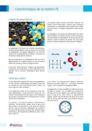 Les procédés Basse Pression permettent d'obtenir des
chaines macro-moléculaires linéaires plus facilement
cristallisables. Le polyéthylène plus cristallin que le PEBD,
donc plus dense, est appelé Polyéthylène Haute Densité
(PEHD).
Le polyéthylène est produit par polymérisation des molé-
cules d'éthylène. La matière de base servant à la fabrica-
tion des produits en polyéthylène est un granulé que l'on
obtient à partir de dérivés de naphte mis sous haute
pression et haute température afin d'extraire l'éthylène.
Le polyéthylène fait partie de la famille des plastiques,
d'origine pétrochimique et plus précisément de la famille
des polyoléfines. On appelle polyoléfines, les matériaux
résultant de la polymérisation d'oléfines, c'est-à-dire de
monomères hydrocarbonés insaturés.
Plus particulièrement, les polyéthylènes sont issus de la
polymérisation de l'éthylène gazeux et sont de natures
différentes suivant les modes de polymérisation.
Le procédé ''Haute Pression'' conduit à un polyéthylène
comportant des ramifications et donc difficilement cris-
tallisable. On le nommera Polyéthylène Basse Densité
(PEBD).
Origine du polyéthylène
- H
- C
Caractéristiques de la matière PE
La plus importante propriété des tubes thermoplastiques Cette valeur est communément appelée Minimum
est leur résistance hydrostatique, qui définit la durée de Required Strength (MRS) ou ''contrainte minimale
vie attendue du tube sous pression interne. Celle-ci est requise''. Elle est exprimée en mégapscal (MPa)
liée au type de résine considérée.
En appliquant à la valeur du MRS un coefficient de sécu-
C'est également à partir de la connaissance de la résis- rité égal à 1.25 pour l ’eau, on définit une contrainte de
tance hydrostatique à long terme d'une résine que sera référence de la résine, appelée aussi contrainte hydrosta-
calculé le dimensionnement des tubes, en fait l'épaisseur tique à long terme. Cette valeur est généralement
de leur paroi, pour permettre le fonctionnement en toute appelée ''sigma'' (σ). Elle garantit une durée de vie mini-
sécurité de la canalisation. male de 50 ans pour des tubes sous pression transpor-
tant l'eau à 20°C.
En pratique, on cherche d'abord à déterminer la
contrainte circonférentielle induite dans la paroi d'un
tube soumis à une pression P. Cette valeur est obtenue
lors de l'essai à la pression hydraulique, qui consiste à
immerger des éprouvettes de tubes dans des bains d'eau
maintenues à des températures différentes (20°C, 40°C,
60°C et 80 °C).
Choix des résines
3
Contrainte sur le Tube PE
P
La molécule polyéthylène
 