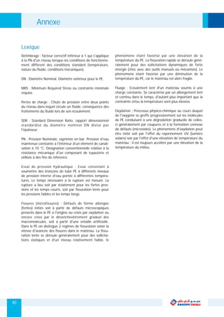 Annexe
Détimbrage : facteur correctif inférieur à 1 qui s'applique phénomène étant favorisé par une élévation de la
à la PN d'un réseau lorsque les conditions de fonctionne- température du PE. La fissuration rapide se déroule géné-
ment diffèrent des conditions standard (température, ralement pour des sollicitations dynamiques de forte
nature du fluide, conditions mécaniques). énergie (choc avec des outils manuels ou mécanisés). Le
phénomène étant favorisé par une diminution de la
température du PE, car le matériau est alors fragile.DN : Diamètre Nominal. Diamètre extérieur pour le PE.
Fluage : Ecoulement lent d'un matériau soumis à uneMRS : Minimum Required Stress ou contrainte minimale
charge constante. Se caractérise par un allongement lentrequise.
et continu dans le temps, d'autant plus important que la
contrainte et/ou la température sont plus élevées.Pertes de charge : Chute de pression entre deux points
du réseau dans lequel circule un fluide, conséquence des
Oxydation : Processus physico-chimique au cours duquelfrottements du fluide lors de son écoulement.
de l'oxygène se greffe progressivement sur les molécules
de PE conduisant à une dégradation graduelle de celles-SDR : Standard Dimension Ratio, rapport dimensionnel
ci généralement par coupures et à la formation connexestandardisé du diamètre nominal DN divisé par
de défauts (microvides). Le phénomène d'oxydation peutl'épaisseur.
être initié soit par l'effet du rayonnement UV (lumière
solaire) soir par l'effet d'une élévation de température duPN : Pression Nominale, exprimée en bar. Pression d'eau
matériau ; il est toujours accéléré par une élévation de lamaintenue constante à l'intérieur d'un élément de canali-
température du milieu.sation à 10 °C. Désignation conventionnelle relative à la
résistance mécanique d'un composant de tuyauterie et
utilisée à des fins de référence
Essai de pression hydraulique : Essai consistant à
soumettre des tronçons de tube PE à différents niveaux
de pression interne d'eau portée à différentes tempéra-
tures. Le temps nécessaire à la rupture est mesuré. La
rupture a lieu soit par éclatement pour les fortes pres-
sions et les temps courts, soit par fissuration lente pour
les pressions faibles et les temps longs.
Fissures (microfissures) : Défauts de forme allongée
(fentes) initiés soit à partir de défauts microscopiques
présents dans le PE à l'origine ou créés par oxydation ou
encore crées par le désenchevêtrement graduel des
macromolécules, soit à partir d'une entaille artificielle.
Dans le PE on distingue 2 régimes de fissuration selon la
vitesse d'avancée des fissures dans le matériau. La fissu-
ration lente se déroule généralement pour des sollicita-
tions statiques et d'un niveau relativement faible, le
Lexique
40
 