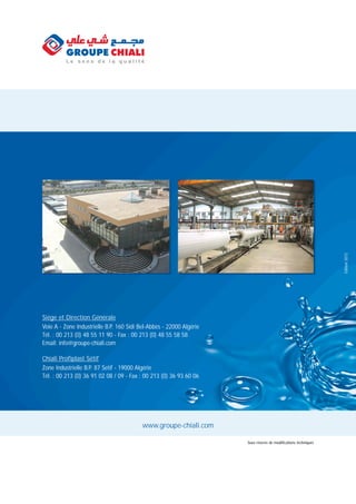 www.groupe-chiali.com
Edition2012
Sous réserve de modifications techniques
Chiali Profiplast Sétif
Zone Industrielle B.P. 87 Setif - 19000 Algérie
Tél. : 00 213 (0) 36 91 02 08 / 09 - Fax : 00 213 (0) 36 93 60 06
Siége et Direction Générale
Voie A - Zone Industrielle B.P. 160 Sidi Bel-Abbès - 22000 Algérie
Tél. : 00 213 (0) 48 55 11 90 - Fax : 00 213 (0) 48 55 58 58
Email: info@groupe-chiali.com
 
