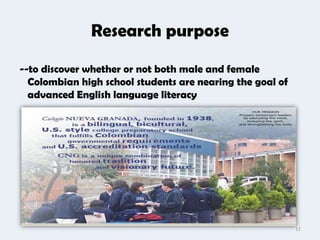 Research purpose

--to discover whether or not both male and female
  Colombian high school students are nearing the goal of
  advanced English language literacy




                                                           11
 