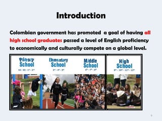 Introduction
Colombian government has promoted a goal of having all
high school graduates passed a level of English proficiency
to economically and culturally compete on a global level.




                                                              6
 