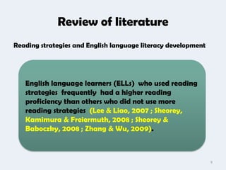 Review of literature
Reading strategies and English language literacy development




   English language learners (ELLs) who used reading
   strategies frequently had a higher reading
   proficiency than others who did not use more
   reading strategies (Lee & Liao, 2007 ; Sheorey,
   Kamimura & Freiermuth, 2008 ; Sheorey &
   Baboczky, 2008 ; Zhang & Wu, 2009).



                                                               9
 