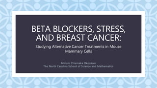 C
BETA BLOCKERS, STRESS,
AND BREAST CANCER:
Miriam Chiamaka Okonkwo
The North Carolina School of Science and Mathematics
Studying Alternative Cancer Treatments in Mouse
Mammary Cells
 