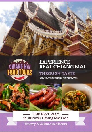 REAL CHIANG MAI
EXPERIENCE
THROUGH TASTE
www.chiangmaifoodtours.com
History & Culture in 4 hours!
THE BEST WAY
to discover Chiang Mai Food
 