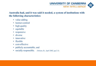 Australia had, and it was said it needed, a system of institutions with
the following characteristics:
   •   value adding
   •   learner-centred
   •   high quality
   •   equitable
   •   responsive
   •   diverse
   •   innovative
   •   flexible
   •   cost-effective
   •   publicly accountable, and
   •   socially responsible. (Nelson, B., April 2002, pp 2-3)




                                                                   CRICOS #00212K
 