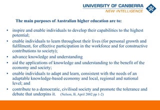 The main purposes of Australian higher education are to:

• inspire and enable individuals to develop their capabilities to the highest
  potential;
• enable individuals to learn throughout their lives (for personal growth and
  fulfilment, for effective participation in the workforce and for constructive
  contributions to society);
• advance knowledge and understanding
• aid the applications of knowledge and understanding to the benefit of the
  economy and society;
• enable individuals to adapt and learn, consistent with the needs of an
  adaptable knowledge-based economy and local, regional and national
  level; and
• contribute to a democratic, civilised society and promote the tolerance and
  debate that underpins it. (Nelson, B, April 2002 pp 1-2)

                                                                       CRICOS #00212K
 