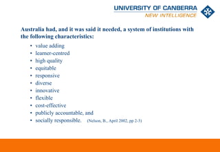 Australia had, and it was said it needed, a system of institutions with
the following characteristics:
   •   value adding
   •   learner-centred
   •   high quality
   •   equitable
   •   responsive
   •   diverse
   •   innovative
   •   flexible
   •   cost-effective
   •   publicly accountable, and
   •   socially responsible. (Nelson, B., April 2002, pp 2-3)



                                                                   CRICOS #00212K
 