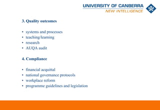 3. Quality outcomes

•   systems and processes
•   teaching/learning
•   research
•   AUQA audit

4. Compliance

•   financial acquittal
•   national governance protocols
•   workplace reform
•   programme guidelines and legislation



                                           CRICOS #00212K
 