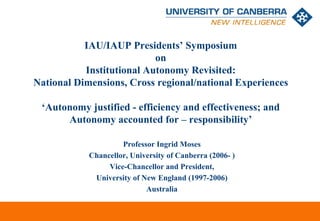 IAU/IAUP Presidents’ Symposium
                           on
           Institutional Autonomy Revisited:
National Dimensions, Cross regional/national Experiences

 ‘Autonomy justified - efficiency and effectiveness; and
      Autonomy accounted for – responsibility’

                     Professor Ingrid Moses
            Chancellor, University of Canberra (2006- )
                 Vice-Chancellor and President,
             University of New England (1997-2006)
                            Australia


                                                          CRICOS #00212K
 