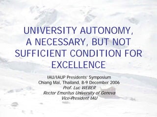 UNIVERSITY AUTONOMY,
  A NECESSARY, BUT NOT
SUFFICIENT CONDITION FOR
       EXCELLENCE
        IAU/IAUP Presidents’ Symposium
    Chiang Mai, Thailand, 8-9 December 2006
               Prof. Luc WEBER
      Rector Emeritus University of Geneva
              Vice-President IAU
 