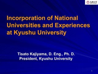 Incorporation of National
Universities and Experiences
at Kyushu University


   Tisato Kajiyama, D. Eng., Ph. D.
    President, Kyushu University


                                      1
 